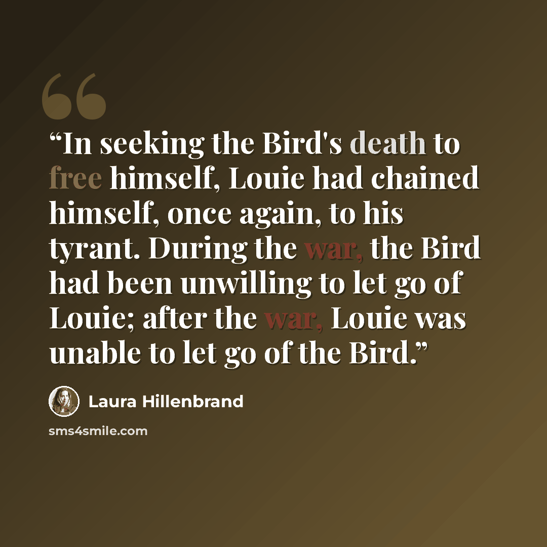“In seeking the Bird's death to free himself, Louie had chained himself, once again, to his tyrant. During the war, the Bird had been unwilling to let go of Louie; after the war, Louie was unable to let go of the Bird.” quote by Laura Hillenbrand