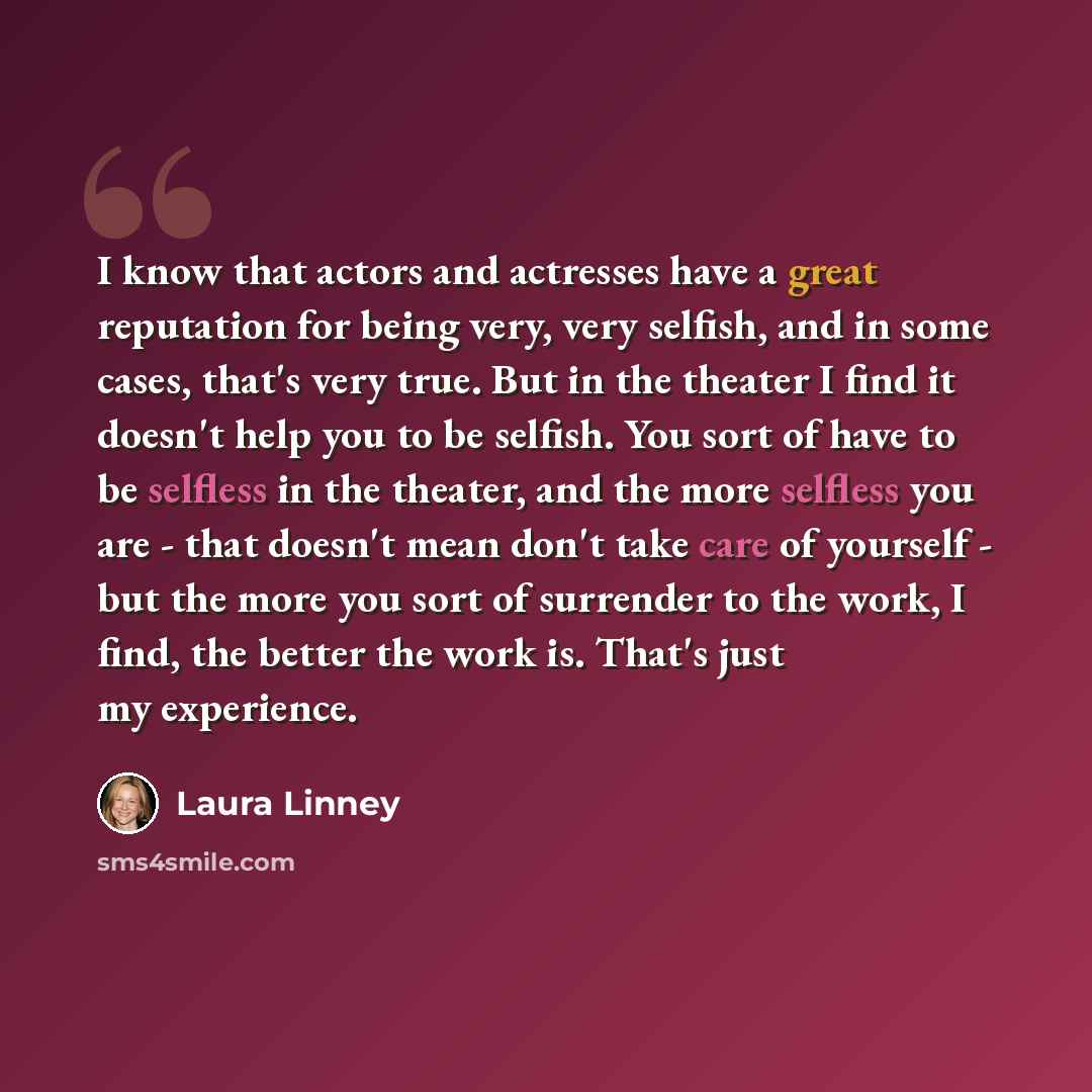 “I know that actors and actresses have a great reputation for being very, very selfish, and in some cases, that's very true. But in the theater I find it doesn't help you to be selfish. You sort of have to be selfless in the theater, and the more selfless you are - that doesn't mean don't take care…” quote by Laura Linney