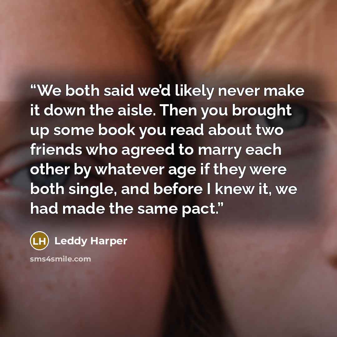 “We both said we’d likely never make it down the aisle. Then you brought up some book you read about two friends who agreed to marry each other by whatever age if they were both single, and before I knew it, we had made the same pact.” quote by Leddy Harper
