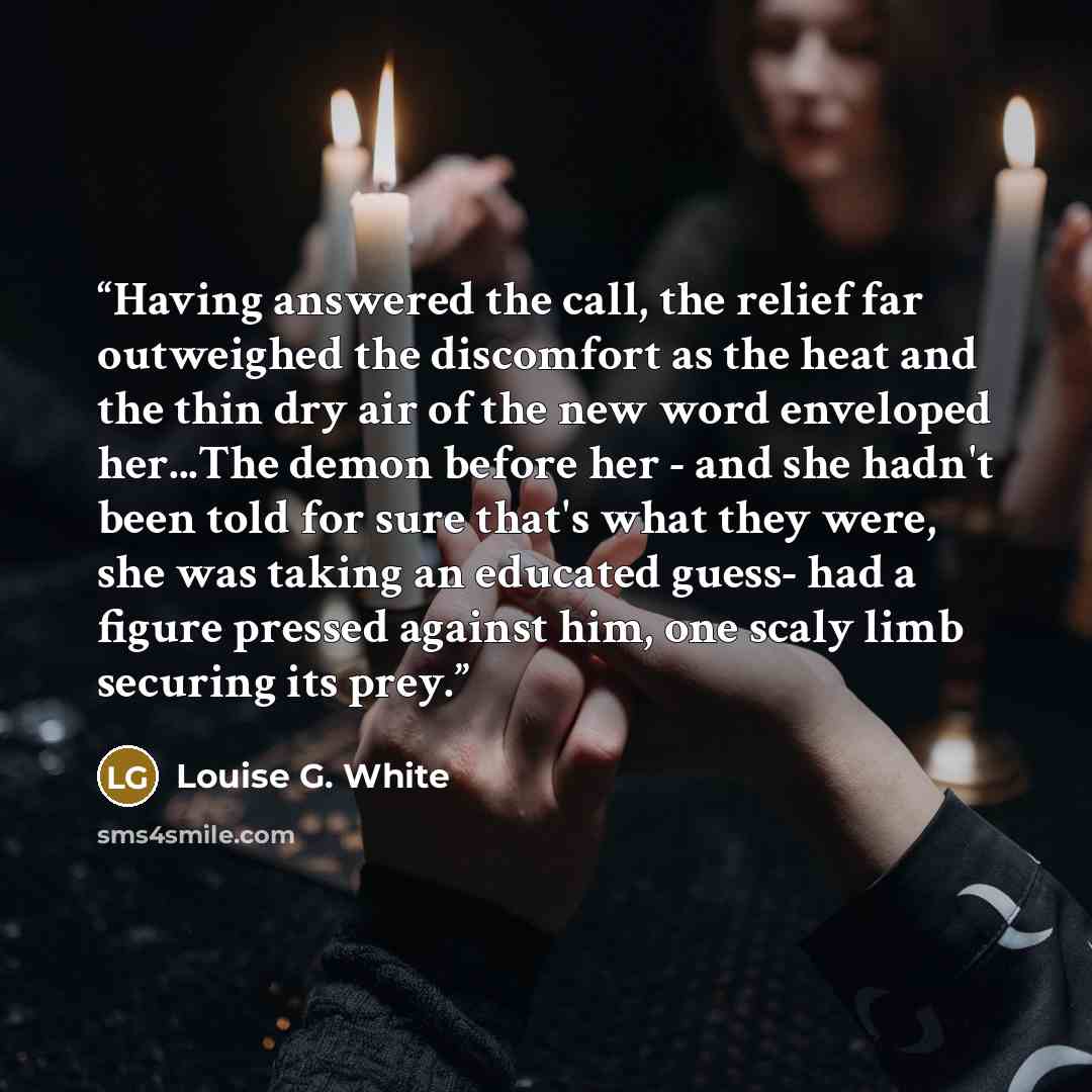 “Having answered the call, the relief far outweighed the discomfort as the heat and the thin dry air of the new word enveloped her...The demon before her - and she hadn't been told for sure that's what they were, she was taking an educated guess- had a figure pressed against him, one scaly limb…” quote by Louise G. White