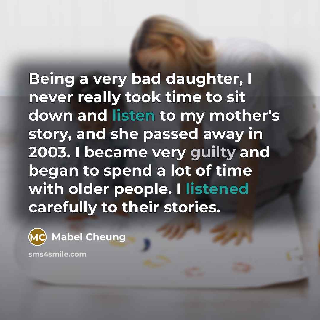 “Being a very bad daughter, I never really took time to sit down and listen to my mother's story, and she passed away in 2003. I became very guilty and began to spend a lot of time with older people. I listened carefully to their stories.” quote by Mabel Cheung