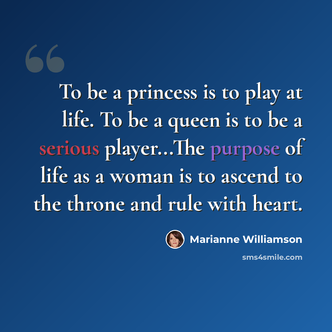 “To be a princess is to play at life. To be a queen is to be a serious player...The purpose of life as a woman is to ascend to the throne and rule with heart.” quote by Marianne Williamson