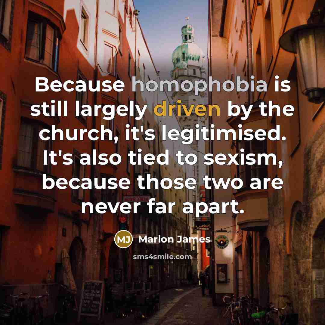 “Because homophobia is still largely driven by the church, it's legitimised. It's also tied to sexism, because those two are never far apart.” quote by Marlon James