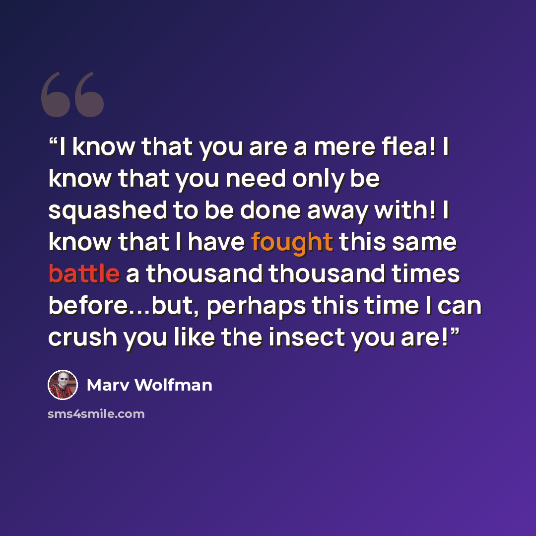 “I know that you are a mere flea! I know that you need only be squashed to be done away with! I know that I have fought this same battle a thousand thousand times before...but, perhaps this time I can crush you like the insect you are!” quote by Marv Wolfman