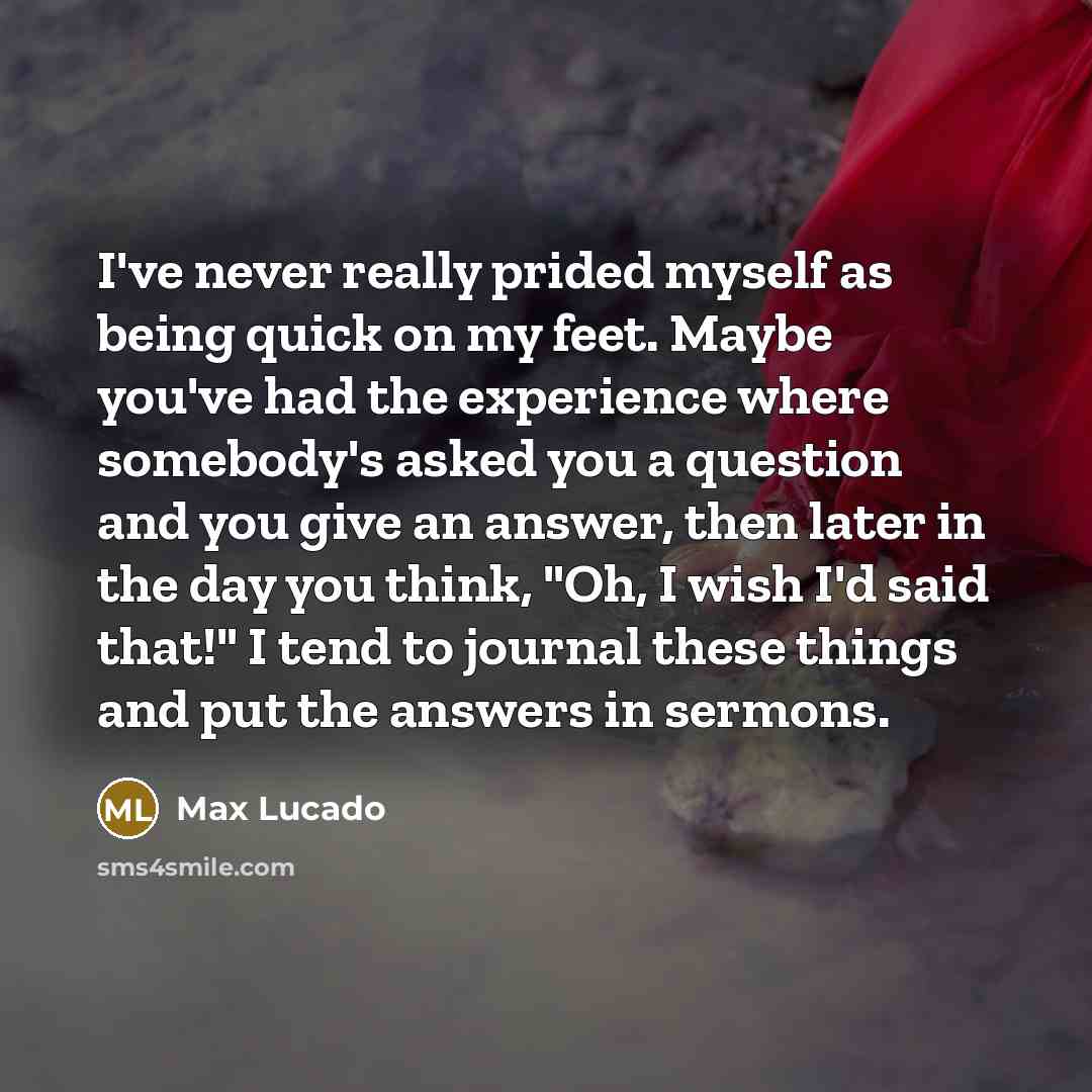 “I've never really prided myself as being quick on my feet. Maybe you've had the experience where somebody's asked you a question and you give an answer, then later in the day you think, "Oh, I wish I'd said that!" I tend to journal these things and put the answers in sermons.” quote by Max Lucado