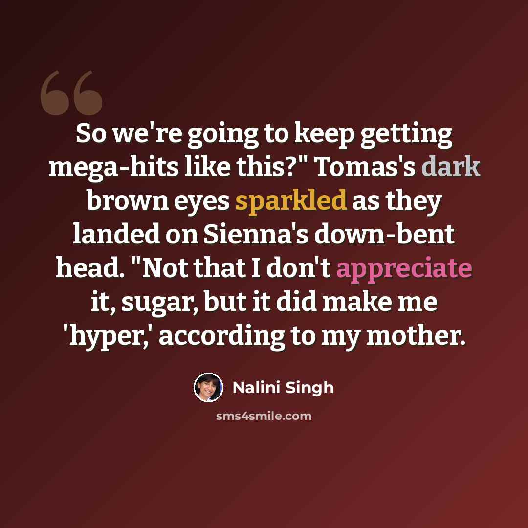 “So we're going to keep getting mega-hits like this?" Tomas's dark brown eyes sparkled as they landed on Sienna's down-bent head. "Not that I don't appreciate it, sugar, but it did make me 'hyper,' according to my mother.” quote by Nalini Singh