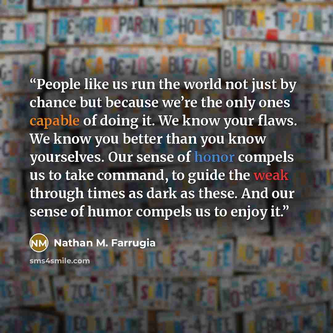 “People like us run the world not just by chance but because we’re the only ones capable of doing it. We know your flaws. We know you better than you know yourselves. Our sense of honor compels us to take command, to guide the weak through times as dark as these. And our sense of humor compels us…” quote by Nathan M. Farrugia