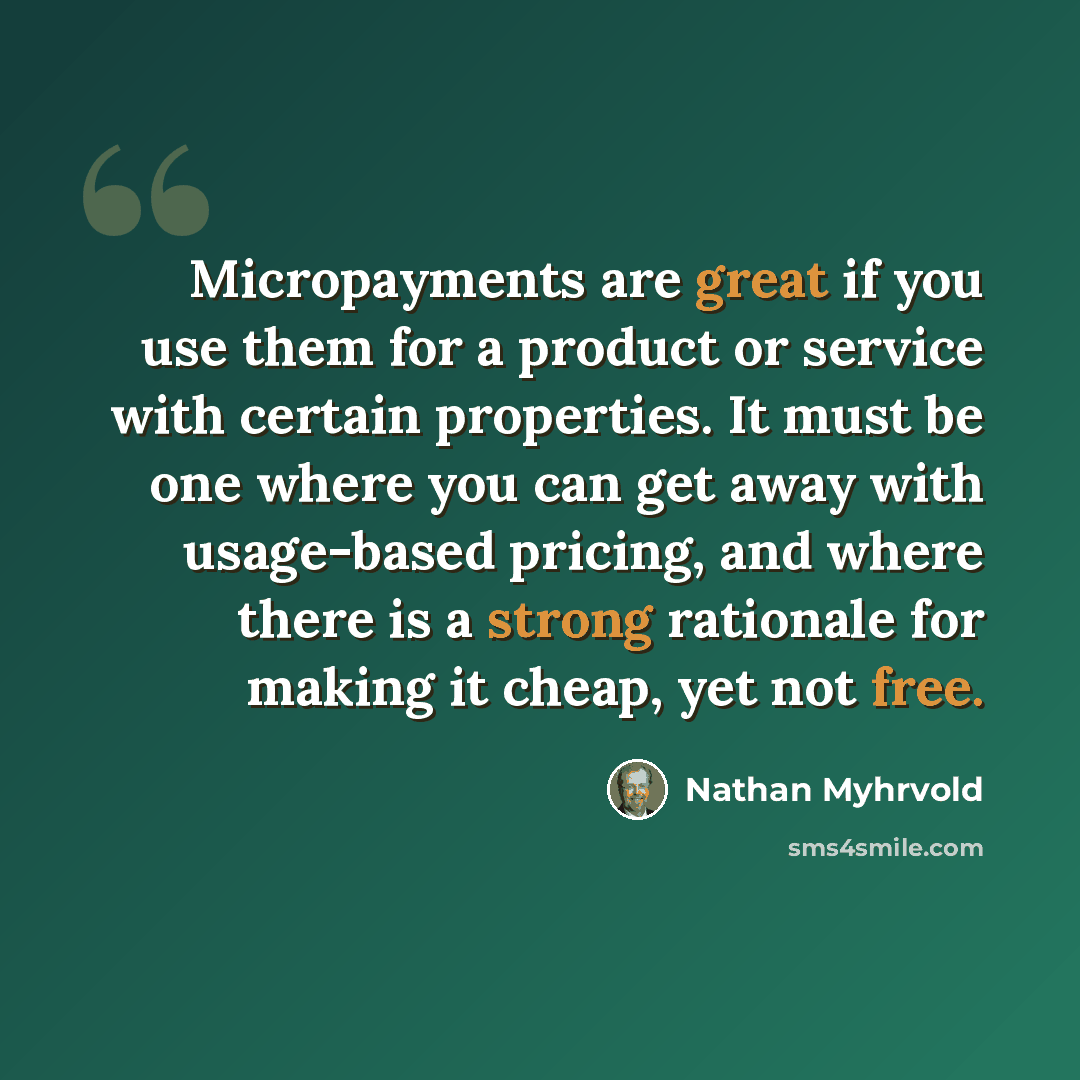 “Micropayments are great if you use them for a product or service with certain properties. It must be one where you can get away with usage-based pricing, and where there is a strong rationale for making it cheap, yet not free.” quote by Nathan Myhrvold
