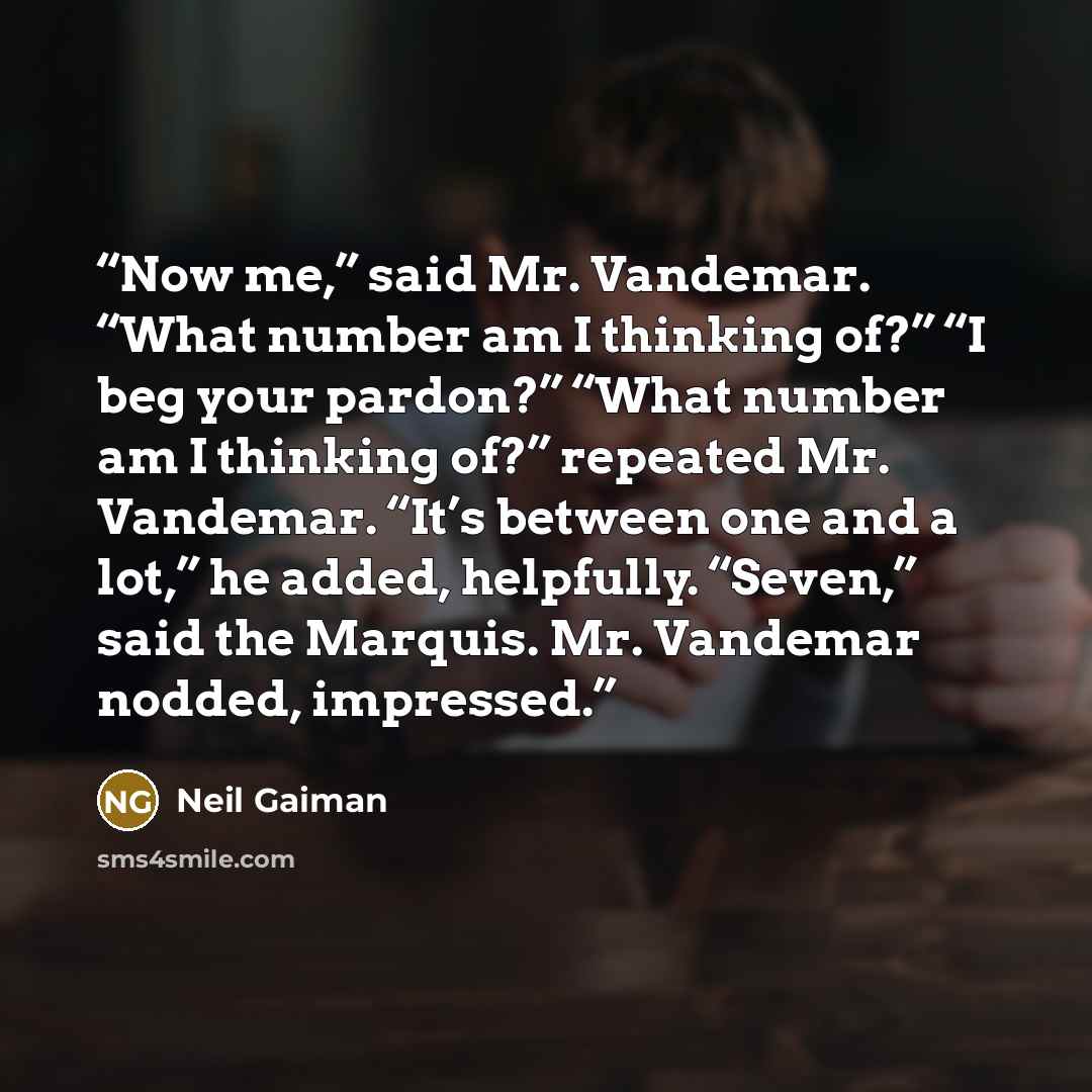 “Now me,” said Mr. Vandemar. “What number am I thinking of?” “I beg your pardon?” “What number am I thinking of?” repeated Mr. Vandemar. “It’s between one and a lot,” he added, helpfully. “Seven,” said the Marquis. Mr. Vandemar nodded, impressed.” quote by Neil Gaiman
