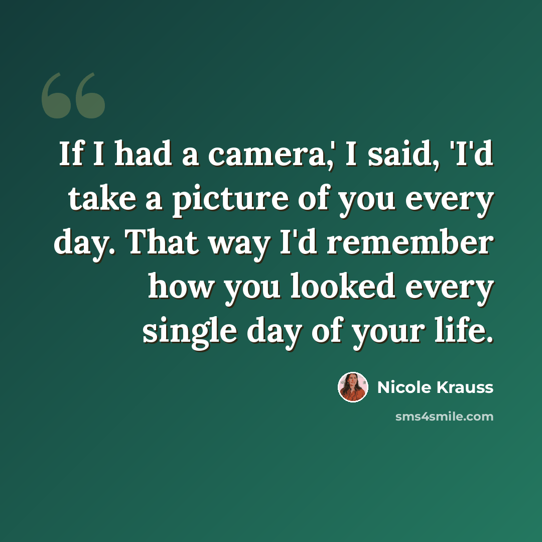 “If I had a camera,' I said, 'I'd take a picture of you every day. That way I'd remember how you looked every single day of your life.” quote by Nicole Krauss