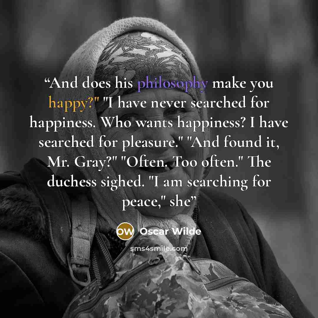 “And does his philosophy make you happy?" "I have never searched for happiness. Who wants happiness? I have searched for pleasure." "And found it, Mr. Gray?" "Often. Too often." The duchess sighed. "I am searching for peace," she” quote by Oscar Wilde