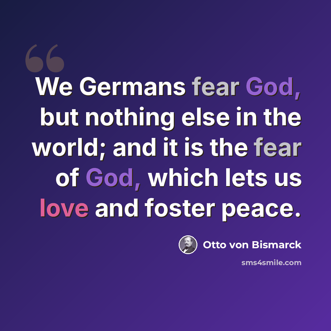 “We Germans fear God, but nothing else in the world; and it is the fear of God, which lets us love and foster peace.” quote by Otto von Bismarck