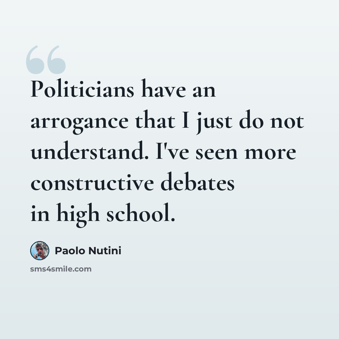 “Politicians have an arrogance that I just do not understand. I've seen more constructive debates in high school.” quote by Paolo Nutini
