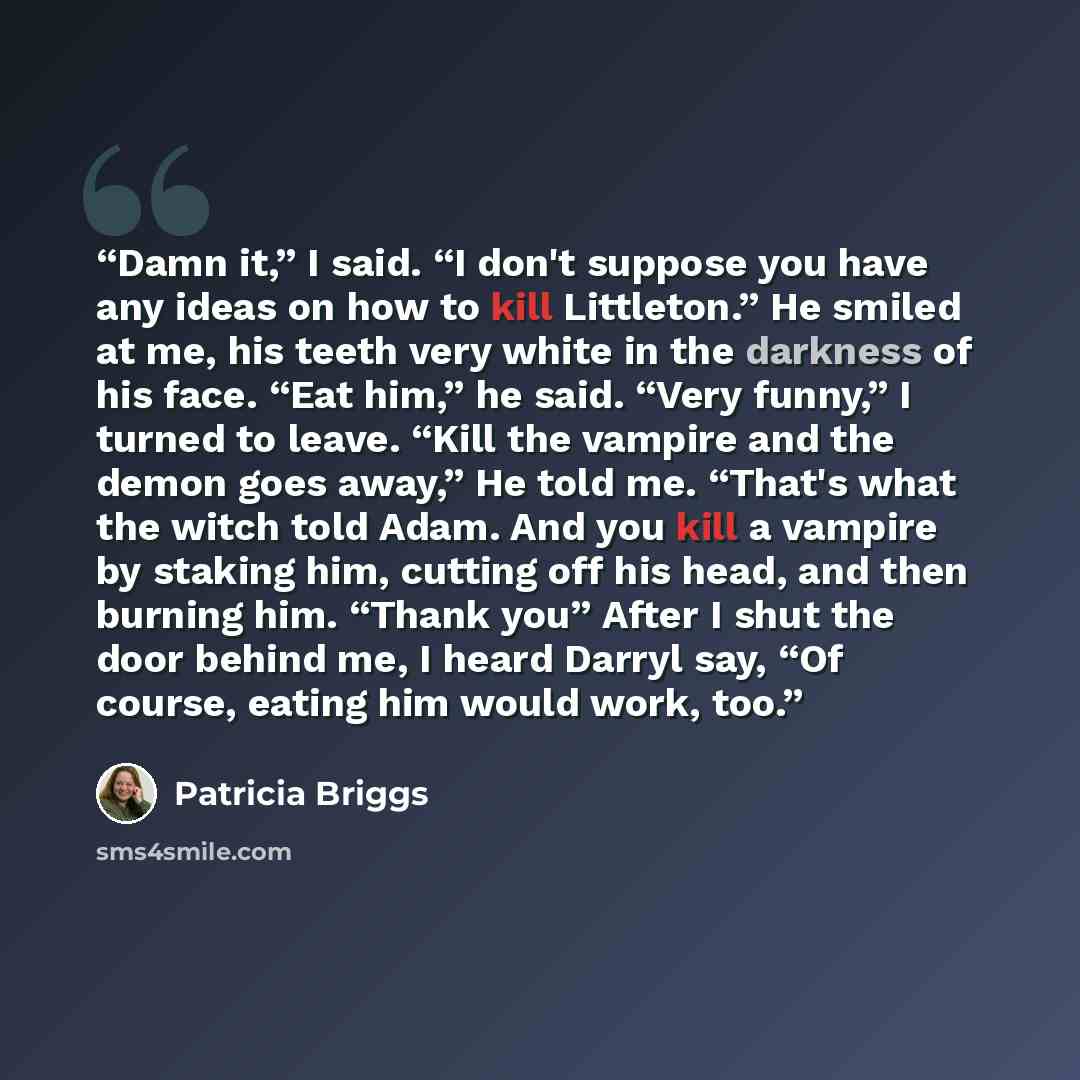 “Damn it,” I said. “I don't suppose you have any ideas on how to kill Littleton.” He smiled at me, his teeth very white in the darkness of his face. “Eat him,” he said. “Very funny,” I turned to leave. “Kill the vampire and the demon goes away,” He told me. “That's what the witch told Adam. And you…” quote by Patricia Briggs