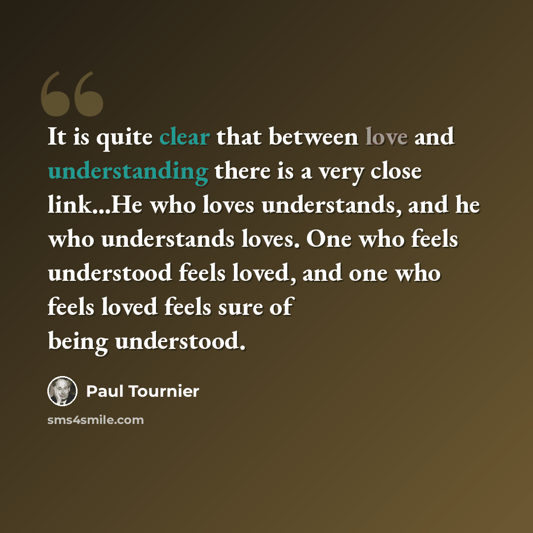 “It is quite clear that between love and understanding there is a very close link...He who loves understands, and he who understands loves. One who feels understood feels loved, and one who feels loved feels sure of being understood.” quote by Paul Tournier