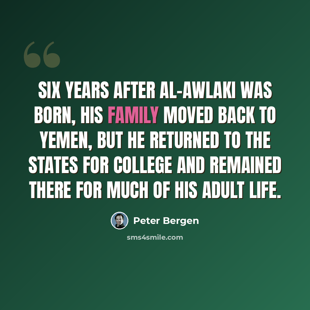 “Six years after al-Awlaki was born, his family moved back to Yemen, but he returned to the States for college and remained there for much of his adult life.” quote by Peter Bergen