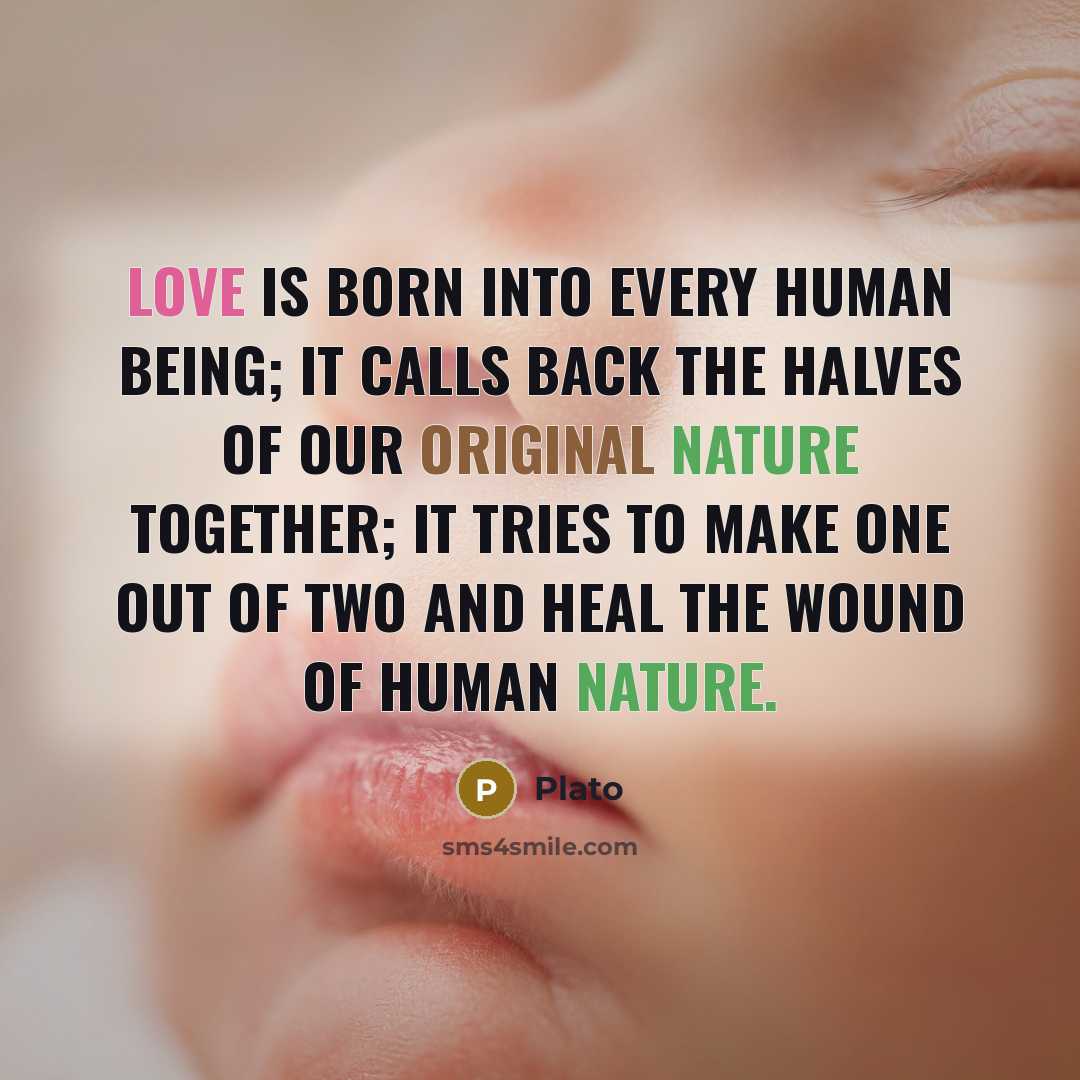 “Love is born into every human being; it calls back the halves of our original nature together; it tries to make one out of two and heal the wound of human nature.” quote by Plato