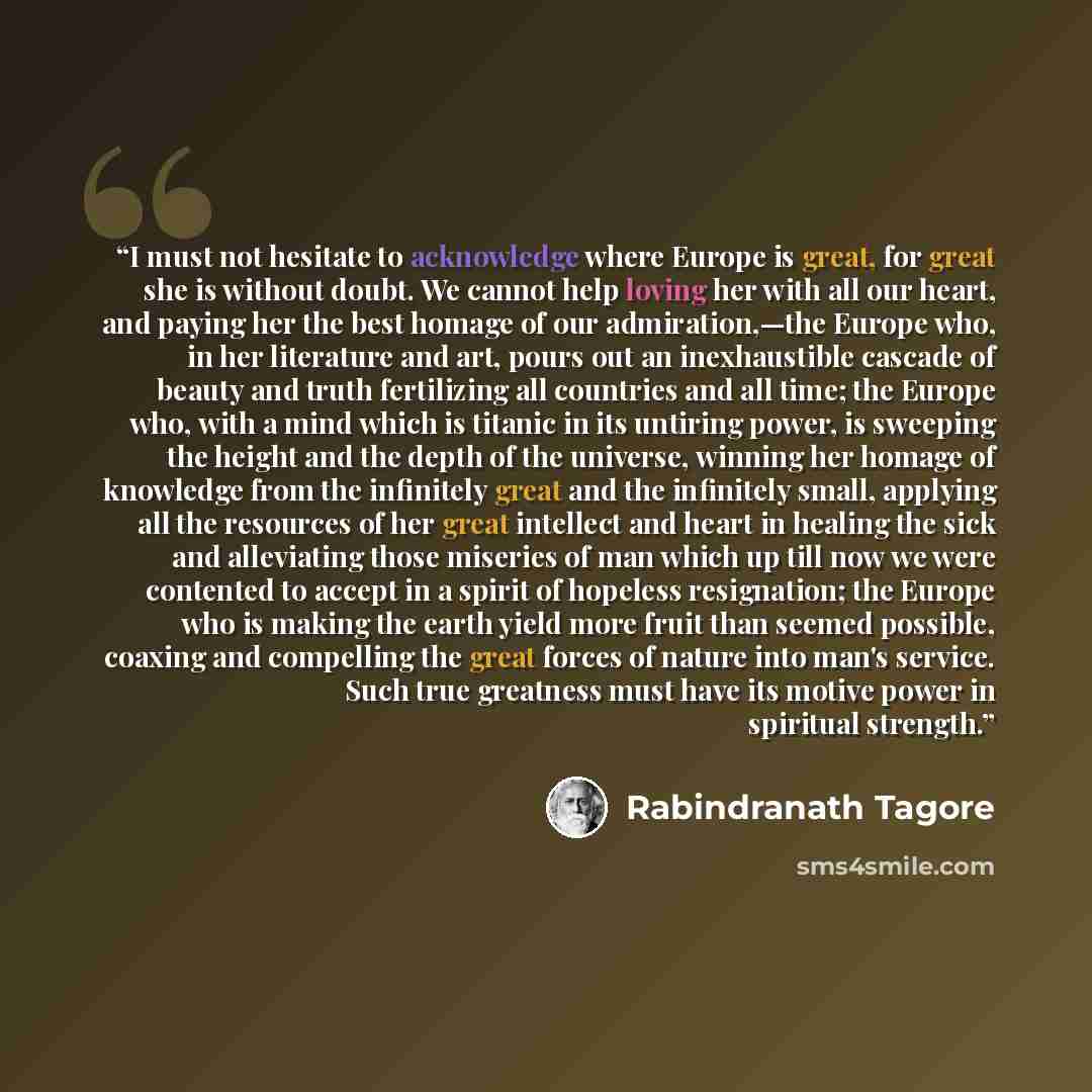 “I must not hesitate to acknowledge where Europe is great, for great she is without doubt. We cannot help loving her with all our heart, and paying her the best homage of our admiration,—the Europe who, in her literature and art, pours out an inexhaustible cascade of beauty and truth fertilizing…” quote by Rabindranath Tagore