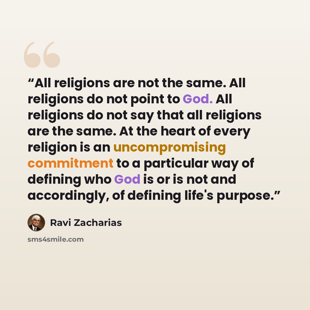 “All religions are not the same. All religions do not point to God. All religions do not say that all religions are the same. At the heart of every religion is an uncompromising commitment to a particular way of defining who God is or is not and accordingly, of defining life's purpose.” quote by Ravi Zacharias
