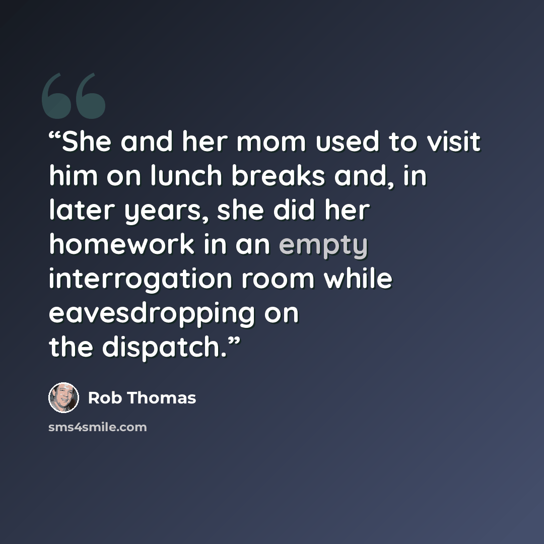 “She and her mom used to visit him on lunch breaks and, in later years, she did her homework in an empty interrogation room while eavesdropping on the dispatch.” quote by Rob Thomas