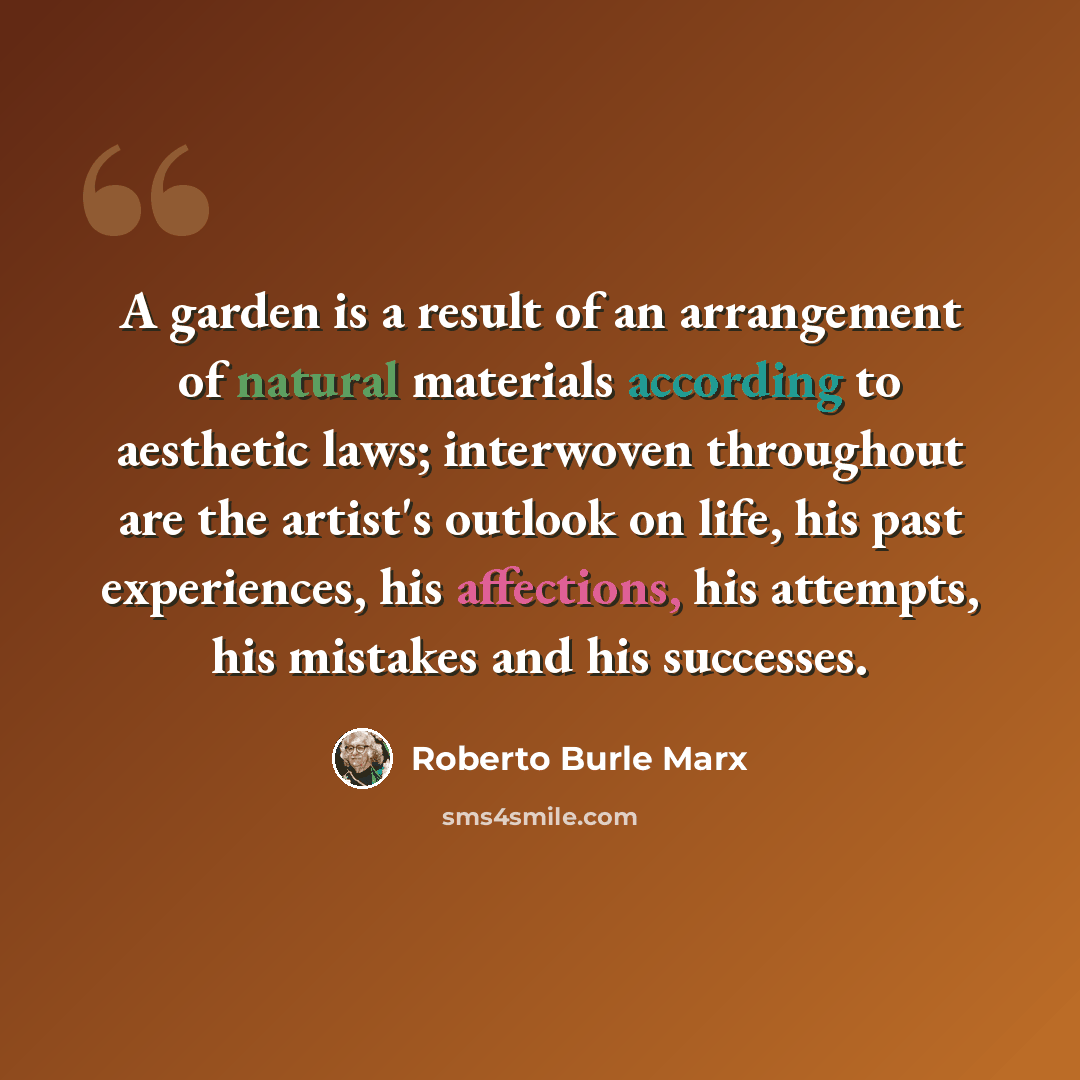 “A garden is a result of an arrangement of natural materials according to aesthetic laws; interwoven throughout are the artist's outlook on life, his past experiences, his affections, his attempts, his mistakes and his successes.” quote by Roberto Burle Marx