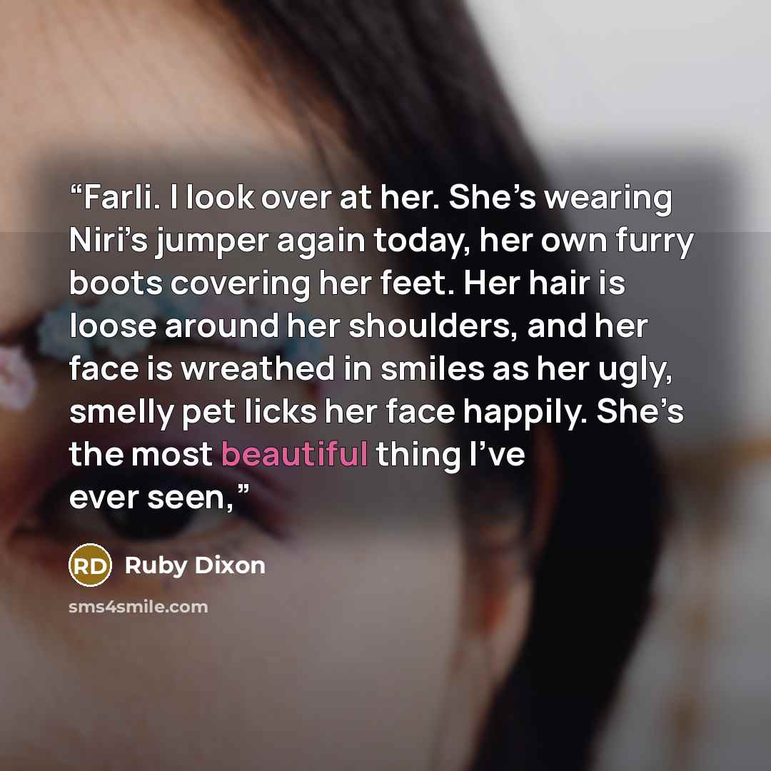 “Farli. I look over at her. She’s wearing Niri’s jumper again today, her own furry boots covering her feet. Her hair is loose around her shoulders, and her face is wreathed in smiles as her ugly, smelly pet licks her face happily. She’s the most beautiful thing I’ve ever seen,” quote by Ruby Dixon