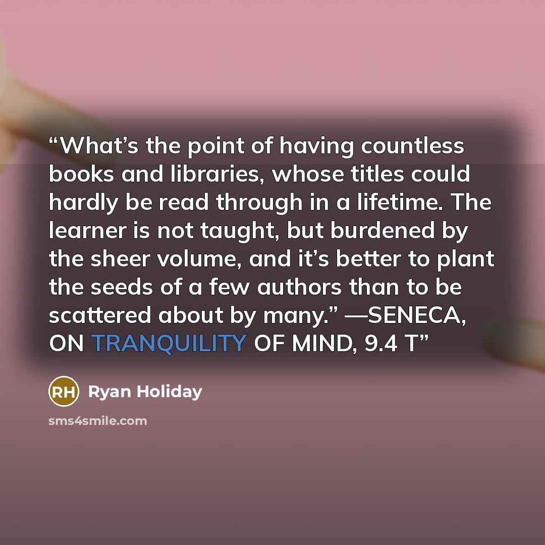 “What’s the point of having countless books and libraries, whose titles could hardly be read through in a lifetime. The learner is not taught, but burdened by the sheer volume, and it’s better to plant the seeds of a few authors than to be scattered about by many.” —SENECA, ON TRANQUILITY OF MIND…” quote by Ryan Holiday