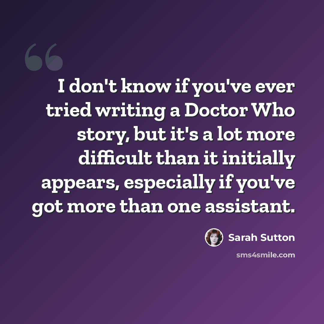 “I don't know if you've ever tried writing a Doctor Who story, but it's a lot more difficult than it initially appears, especially if you've got more than one assistant.” quote by Sarah Sutton