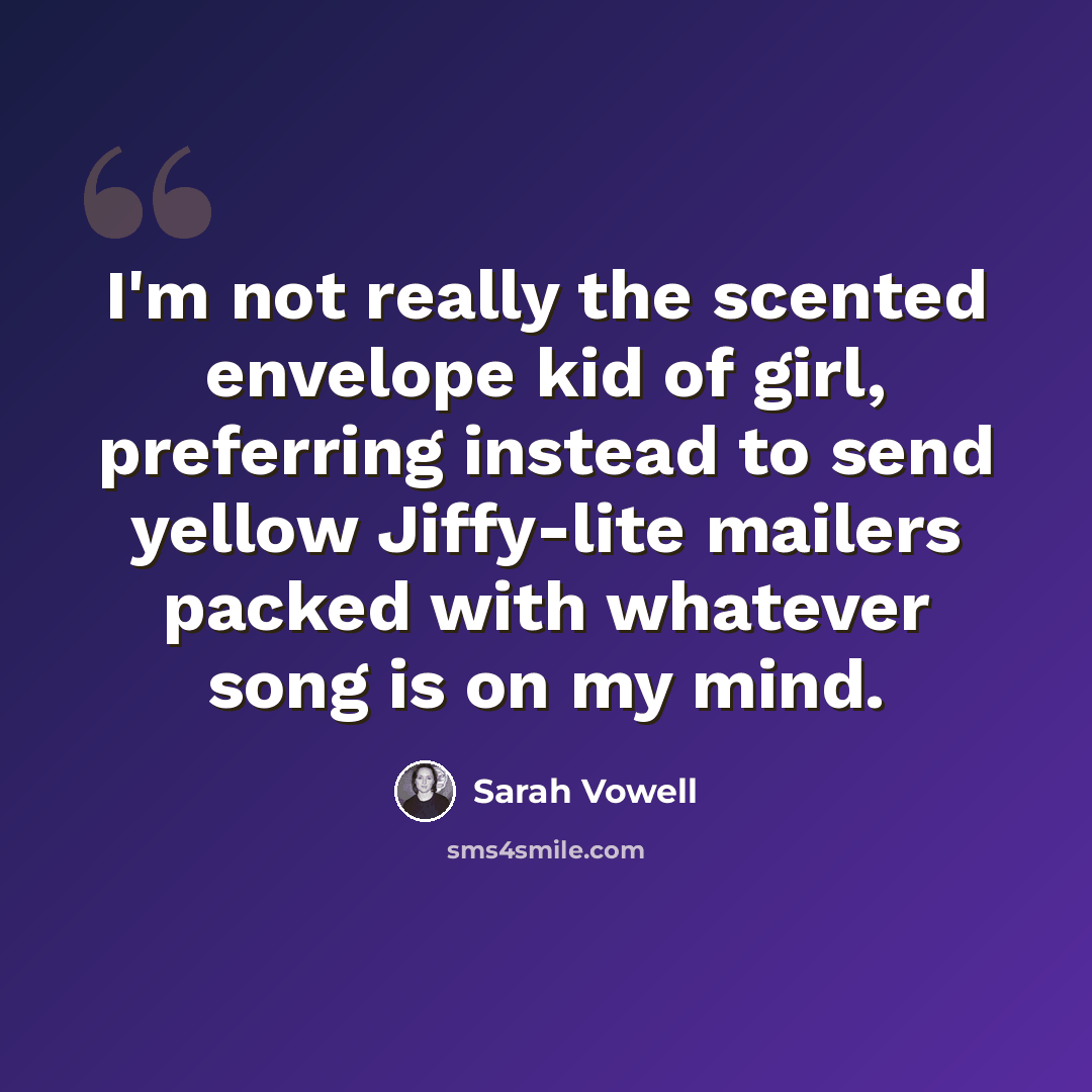 “I'm not really the scented envelope kid of girl, preferring instead to send yellow Jiffy-lite mailers packed with whatever song is on my mind.” quote by Sarah Vowell