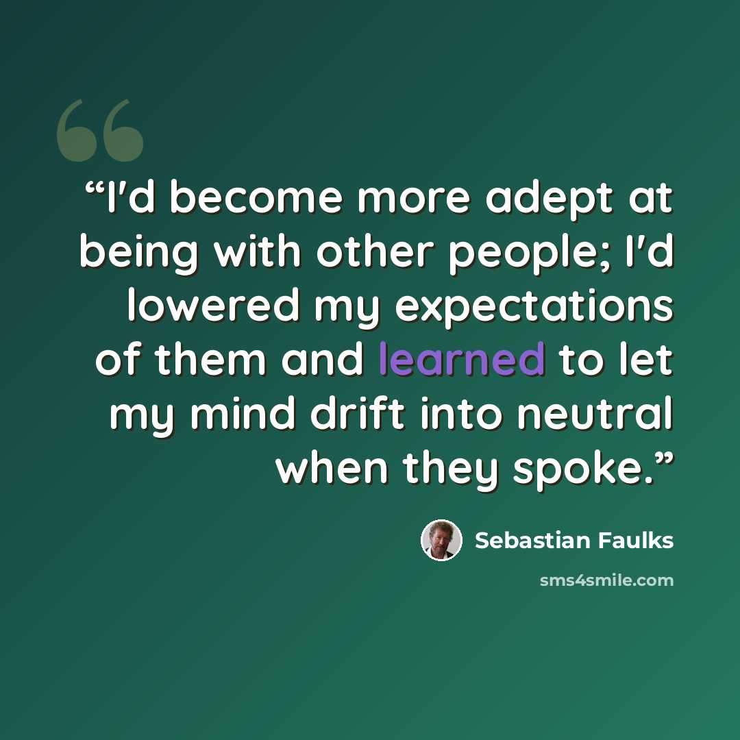 “I'd become more adept at being with other people; I'd lowered my expectations of them and learned to let my mind drift into neutral when they spoke.” quote by Sebastian Faulks