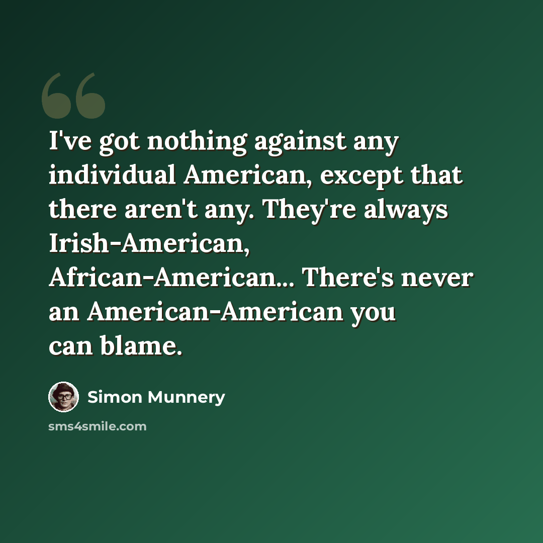 “I've got nothing against any individual American, except that there aren't any. They're always Irish-American, African-American... There's never an American-American you can blame.” quote by Simon Munnery