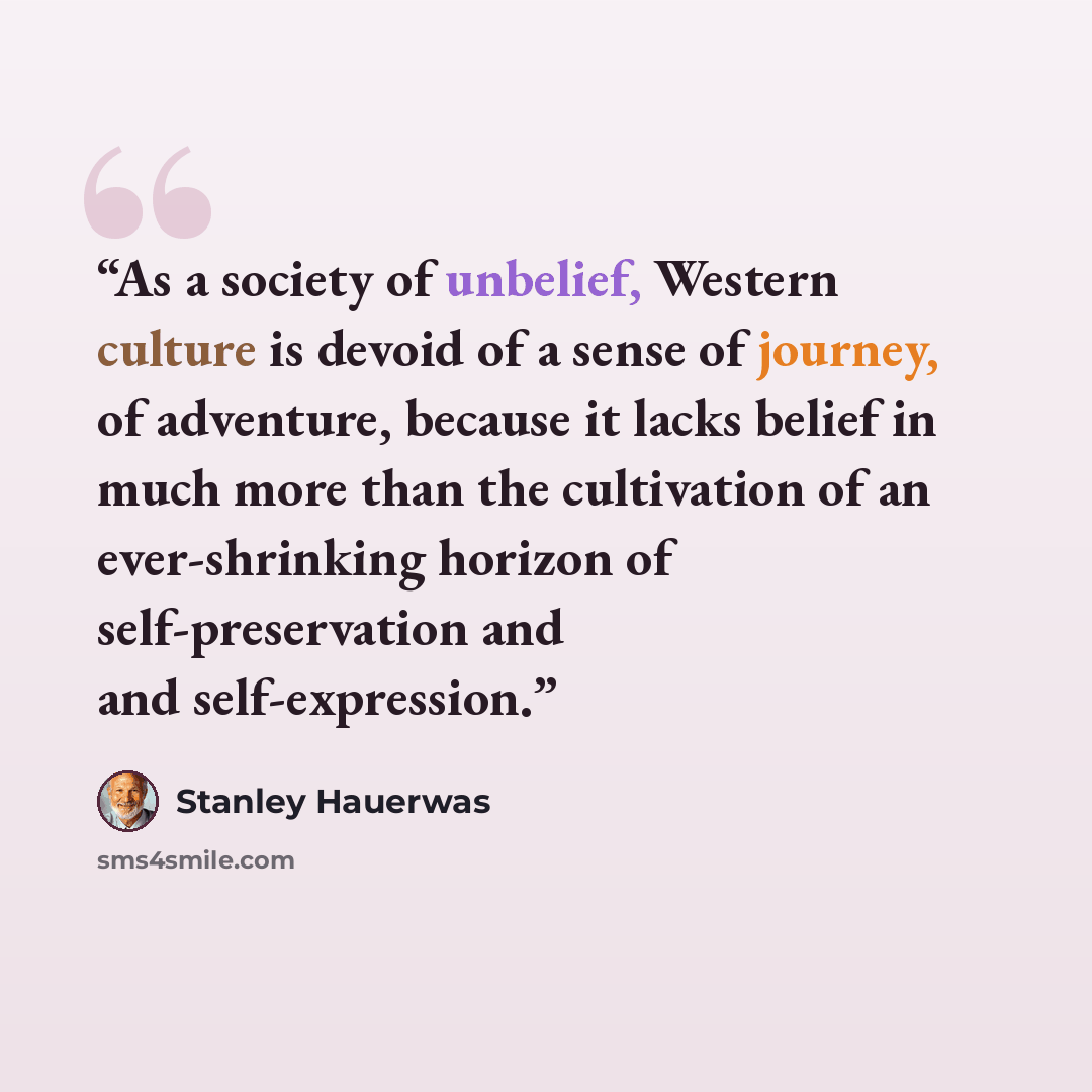 “As a society of unbelief, Western culture is devoid of a sense of journey, of adventure, because it lacks belief in much more than the cultivation of an ever-shrinking horizon of self-preservation and and self-expression.” quote by Stanley Hauerwas