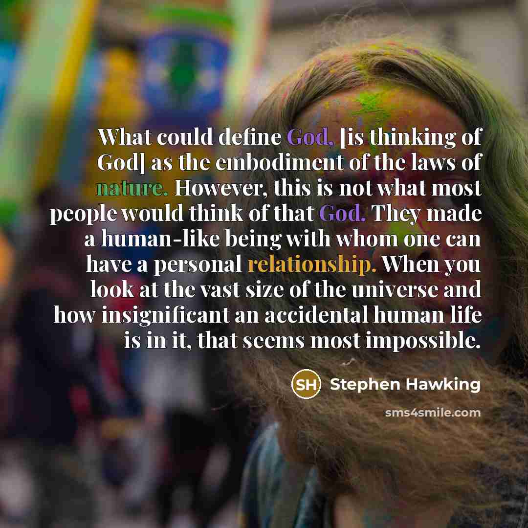“What could define God, [is thinking of God] as the embodiment of the laws of nature. However, this is not what most people would think of that God. They made a human-like being with whom one can have a personal relationship. When you look at the vast size of the universe and how insignificant an…” quote by Stephen Hawking