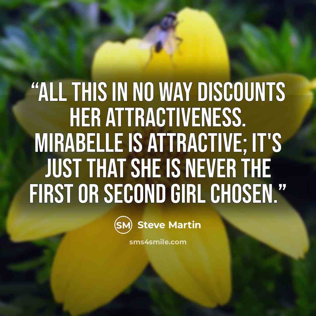 “All this in no way discounts her attractiveness. Mirabelle is attractive; it's just that she is never the first or second girl chosen.” quote by Steve Martin