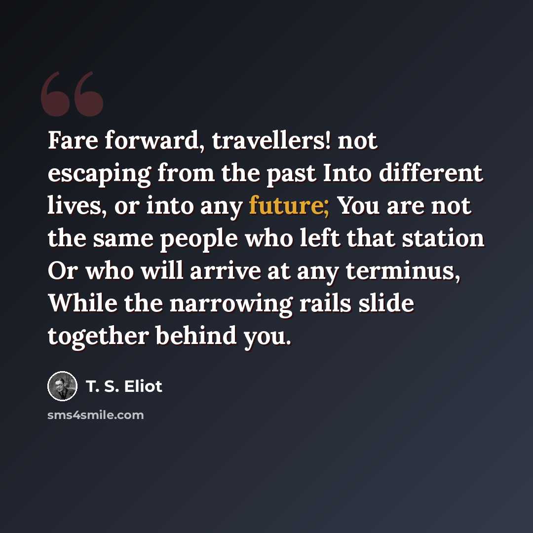 “Fare forward, travellers! not escaping from the past Into different lives, or into any future; You are not the same people who left that station Or who will arrive at any terminus, While the narrowing rails slide together behind you.” quote by T. S. Eliot