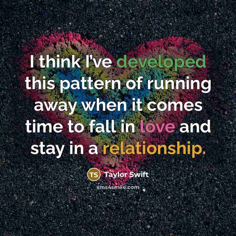 “I think I’ve developed this pattern of running away when it comes time to fall in love and stay in a relationship.” quote by Taylor Swift