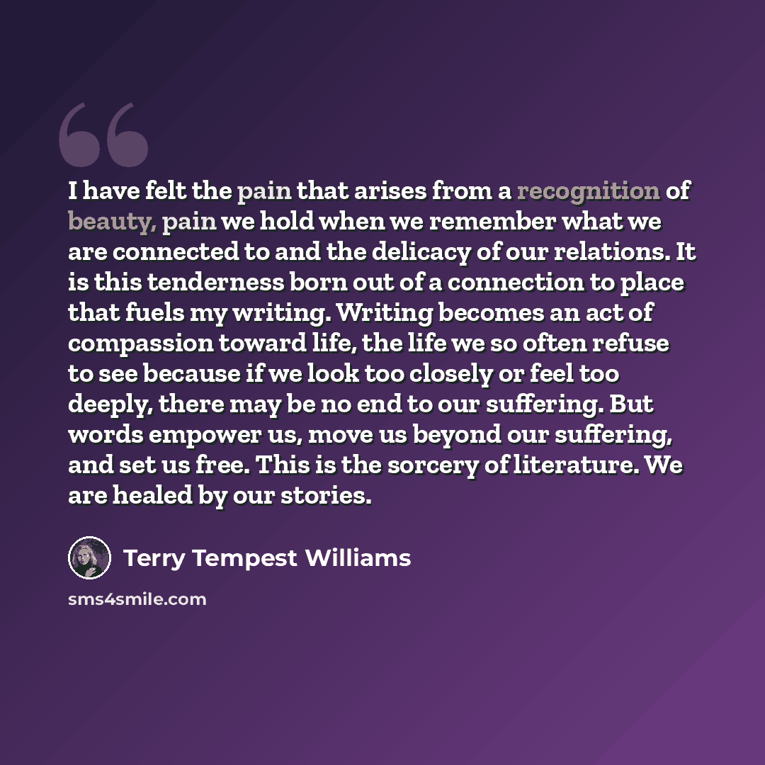 “I have felt the pain that arises from a recognition of beauty, pain we hold when we remember what we are connected to and the delicacy of our relations. It is this tenderness born out of a connection to place that fuels my writing. Writing becomes an act of compassion toward life, the life we so…” quote by Terry Tempest Williams