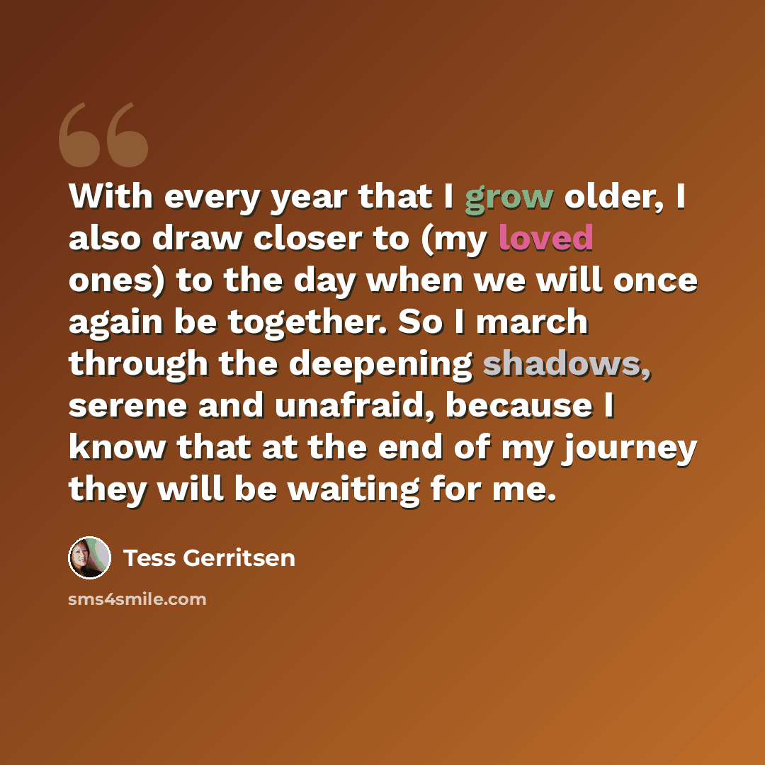 “With every year that I grow older, I also draw closer to (my loved ones) to the day when we will once again be together. So I march through the deepening shadows, serene and unafraid, because I know that at the end of my journey they will be waiting for me.” quote by Tess Gerritsen