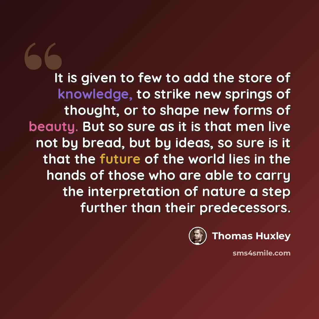 “It is given to few to add the store of knowledge, to strike new springs of thought, or to shape new forms of beauty. But so sure as it is that men live not by bread, but by ideas, so sure is it that the future of the world lies in the hands of those who are able to carry the interpretation of…” quote by Thomas Huxley