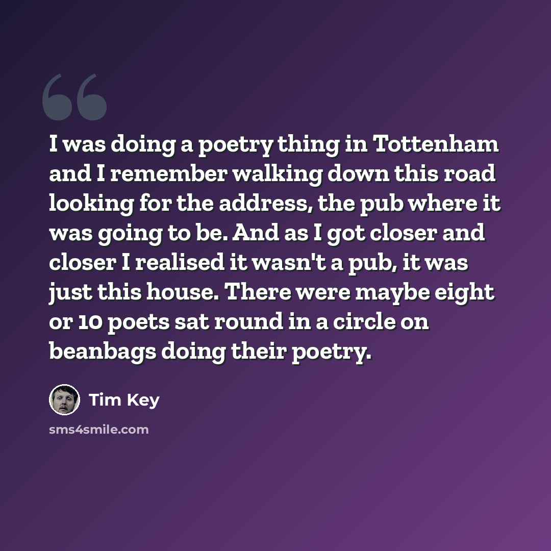 “I was doing a poetry thing in Tottenham and I remember walking down this road looking for the address, the pub where it was going to be. And as I got closer and closer I realised it wasn't a pub, it was just this house. There were maybe eight or 10 poets sat round in a circle on beanbags doing…” quote by Tim Key