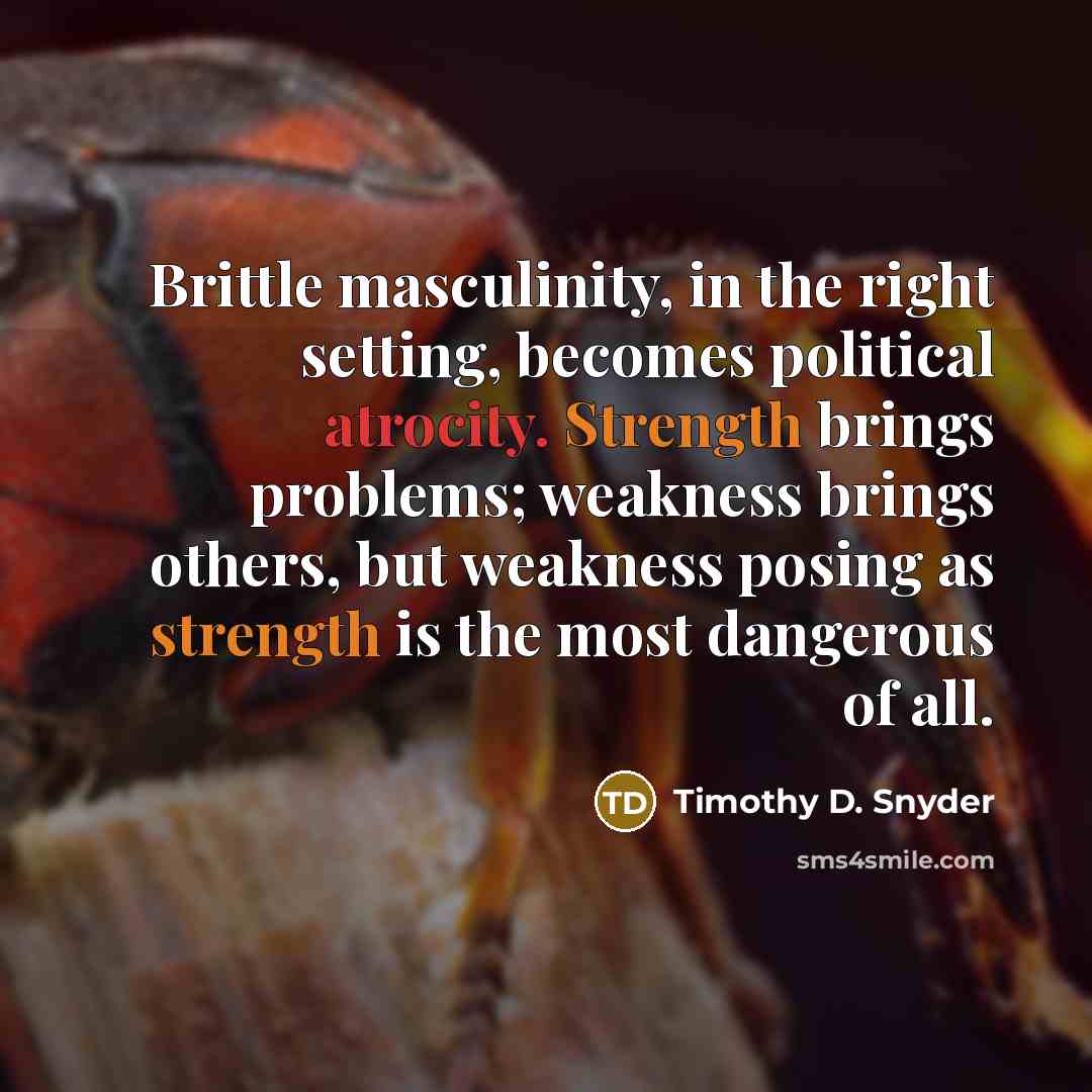 “Brittle masculinity, in the right setting, becomes political atrocity. Strength brings problems; weakness brings others, but weakness posing as strength is the most dangerous of all.” quote by Timothy D. Snyder