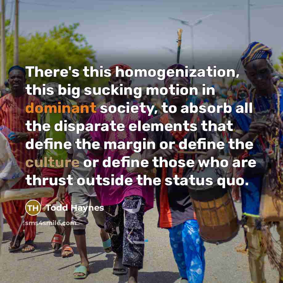 “There's this homogenization, this big sucking motion in dominant society, to absorb all the disparate elements that define the margin or define the culture or define those who are thrust outside the status quo.” quote by Todd Haynes
