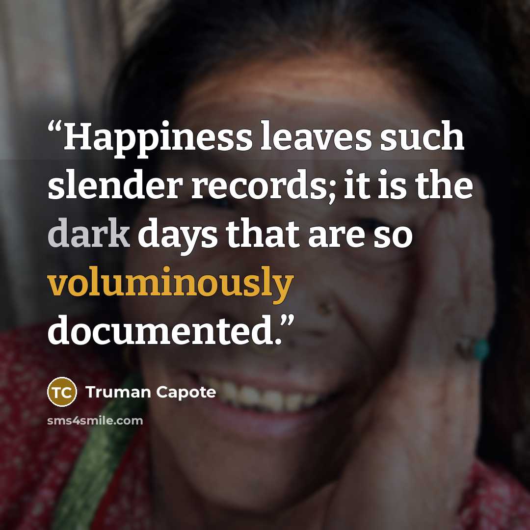 “Happiness leaves such slender records; it is the dark days that are so voluminously documented.” quote by Truman Capote