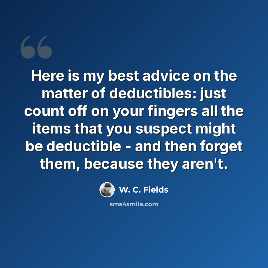 “Here is my best advice on the matter of deductibles: just count off on your fingers all the items that you suspect might be deductible - and then forget them, because they aren't.” quote by W. C. Fields