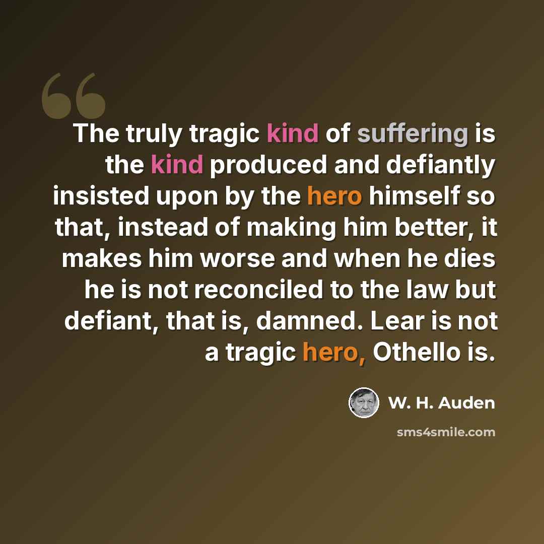 “The truly tragic kind of suffering is the kind produced and defiantly insisted upon by the hero himself so that, instead of making him better, it makes him worse and when he dies he is not reconciled to the law but defiant, that is, damned. Lear is not a tragic hero, Othello is.” quote by W. H. Auden