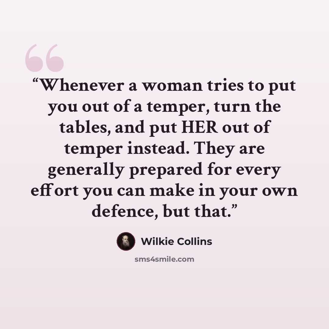 “Whenever a woman tries to put you out of a temper, turn the tables, and put HER out of temper instead. They are generally prepared for every effort you can make in your own defence, but that.” quote by Wilkie Collins