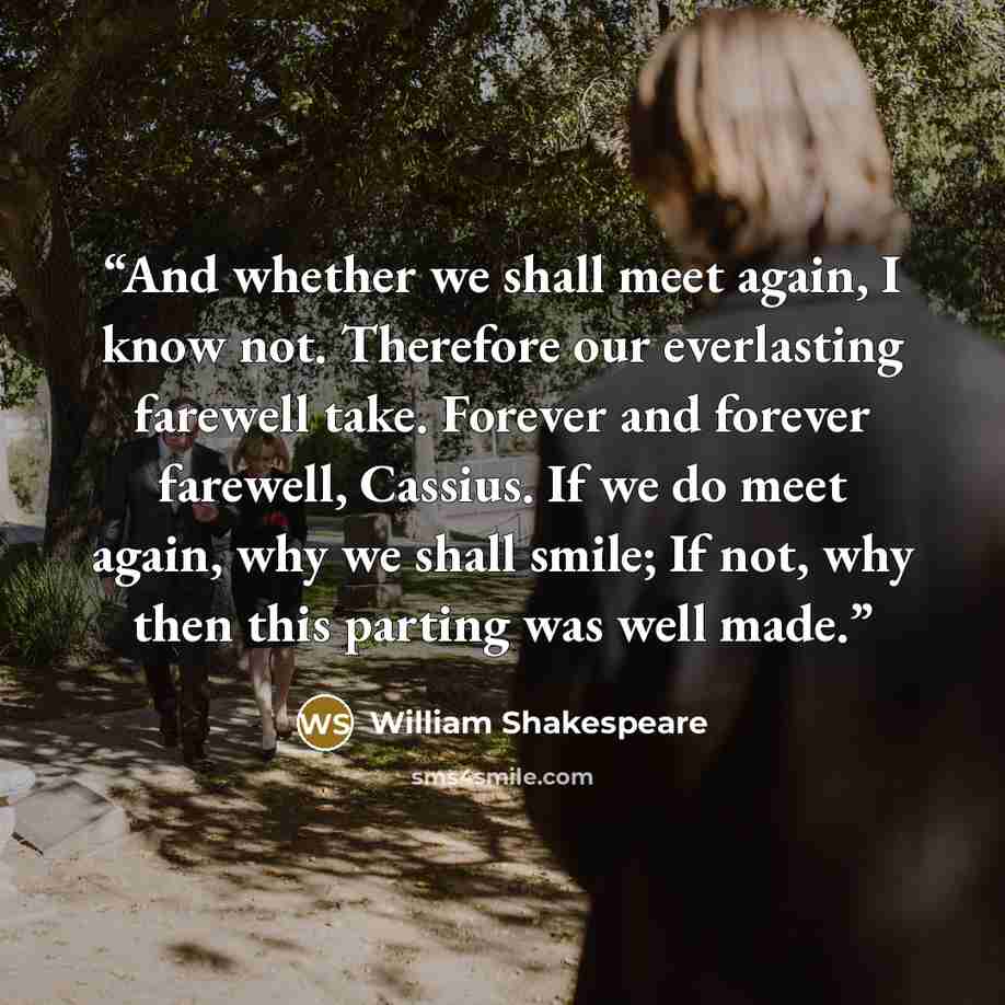 “And whether we shall meet again, I know not. Therefore our everlasting farewell take. Forever and forever farewell, Cassius. If we do meet again, why we shall smile; If not, why then this parting was well made.” quote by William Shakespeare