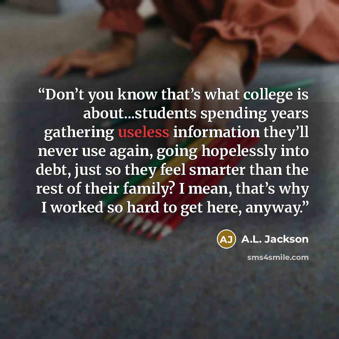 “Don’t you know that’s what college is about...students spending years gathering useless information they’ll never use again, going hopelessly into debt, just so they feel smarter than the rest of their family? I mean, that’s why I worked so hard to get here, anyway.” quote by A.L. Jackson