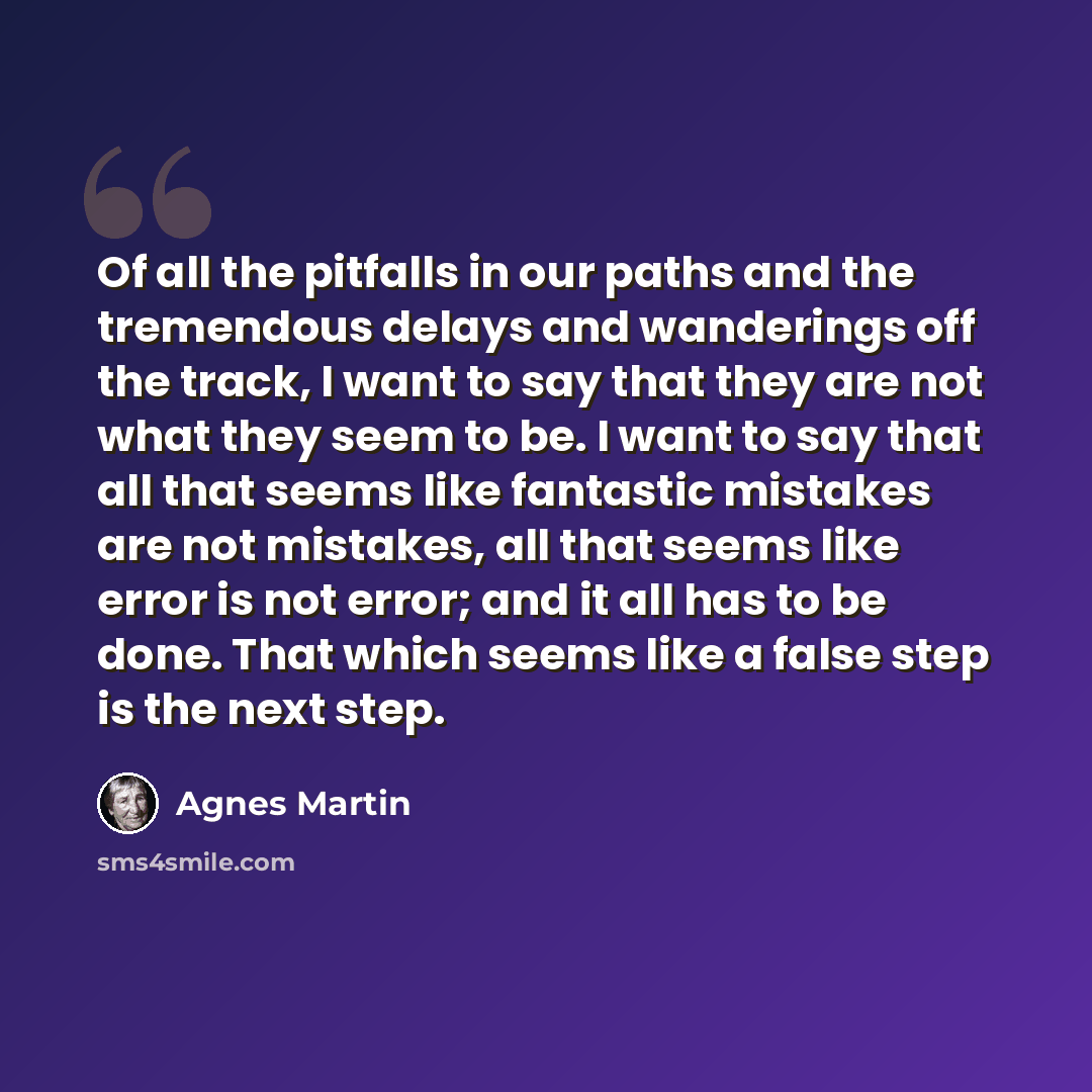“Of all the pitfalls in our paths and the tremendous delays and wanderings off the track, I want to say that they are not what they seem to be. I want to say that all that seems like fantastic mistakes are not mistakes, all that seems like error is not error; and it all has to be done. That which…” quote by Agnes Martin