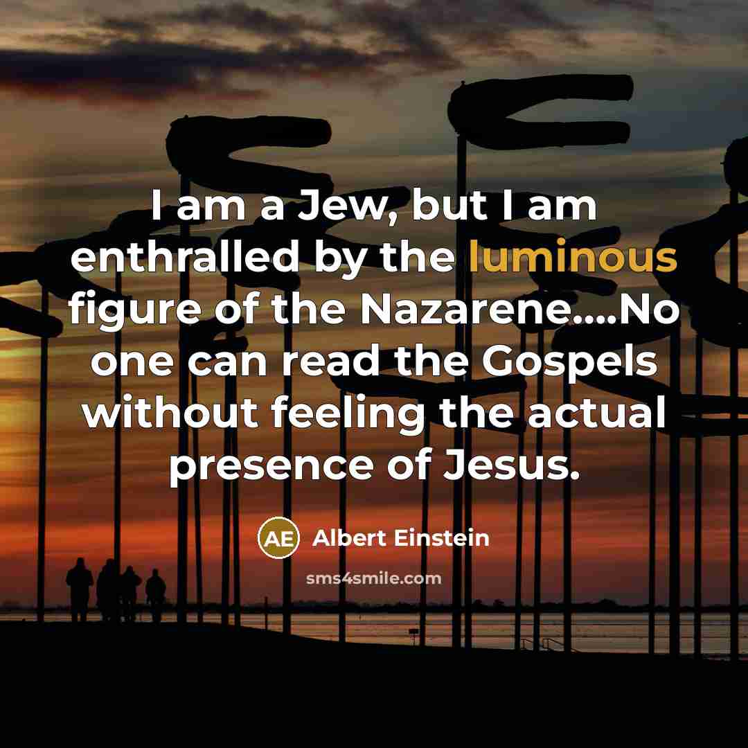 “I am a Jew, but I am enthralled by the luminous figure of the Nazarene….No one can read the Gospels without feeling the actual presence of Jesus.” quote by Albert Einstein